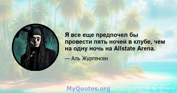 Я все еще предпочел бы провести пять ночей в клубе, чем на одну ночь на Allstate Arena.