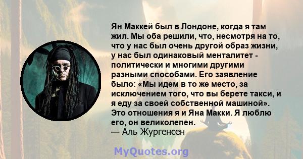 Ян Маккей был в Лондоне, когда я там жил. Мы оба решили, что, несмотря на то, что у нас был очень другой образ жизни, у нас был одинаковый менталитет - политически и многими другими разными способами. Его заявление