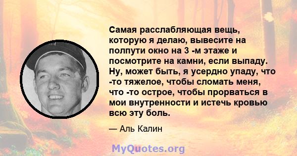 Самая расслабляющая вещь, которую я делаю, вывесите на полпути окно на 3 -м этаже и посмотрите на камни, если выпаду. Ну, может быть, я усердно упаду, что -то тяжелое, чтобы сломать меня, что -то острое, чтобы