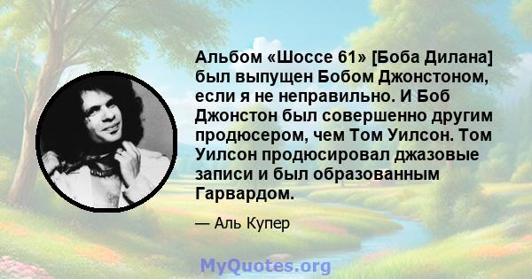 Альбом «Шоссе 61» [Боба Дилана] был выпущен Бобом Джонстоном, если я не неправильно. И Боб Джонстон был совершенно другим продюсером, чем Том Уилсон. Том Уилсон продюсировал джазовые записи и был образованным Гарвардом.