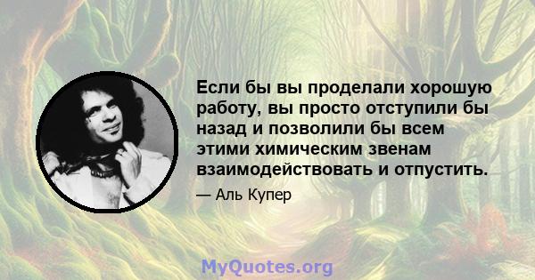 Если бы вы проделали хорошую работу, вы просто отступили бы назад и позволили бы всем этими химическим звенам взаимодействовать и отпустить.