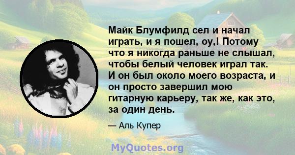 Майк Блумфилд сел и начал играть, и я пошел, оу,! Потому что я никогда раньше не слышал, чтобы белый человек играл так. И он был около моего возраста, и он просто завершил мою гитарную карьеру, так же, как это, за один