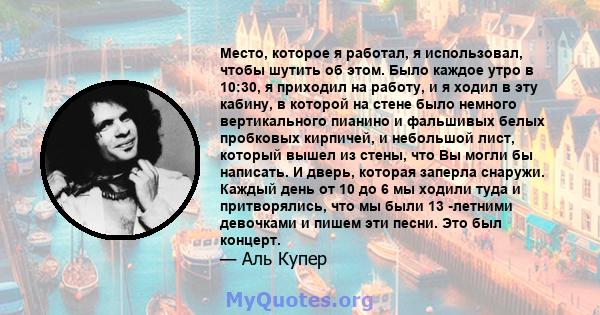 Место, которое я работал, я использовал, чтобы шутить об этом. Было каждое утро в 10:30, я приходил на работу, и я ходил в эту кабину, в которой на стене было немного вертикального пианино и фальшивых белых пробковых