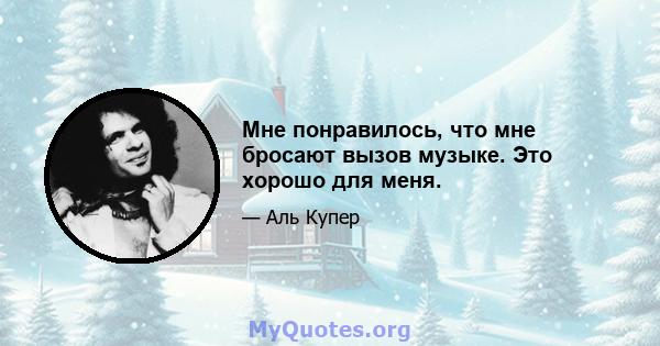 Мне понравилось, что мне бросают вызов музыке. Это хорошо для меня.