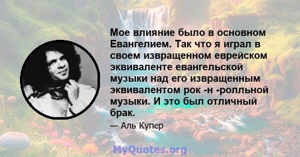 Мое влияние было в основном Евангелием. Так что я играл в своем извращенном еврейском эквиваленте евангельской музыки над его извращенным эквивалентом рок -н -ролльной музыки. И это был отличный брак.