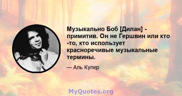 Музыкально Боб [Дилан] - примитив. Он не Гершвин или кто -то, кто использует красноречивые музыкальные термины.