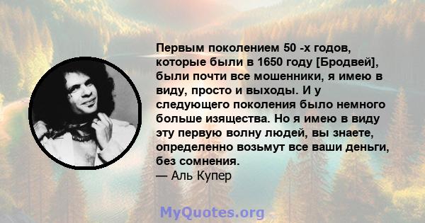 Первым поколением 50 -х годов, которые были в 1650 году [Бродвей], были почти все мошенники, я имею в виду, просто и выходы. И у следующего поколения было немного больше изящества. Но я имею в виду эту первую волну