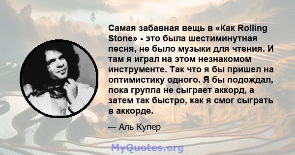 Самая забавная вещь в «Как Rolling Stone» - это была шестиминутная песня, не было музыки для чтения. И там я играл на этом незнакомом инструменте. Так что я бы пришел на оптимистику одного. Я бы подождал, пока группа не 