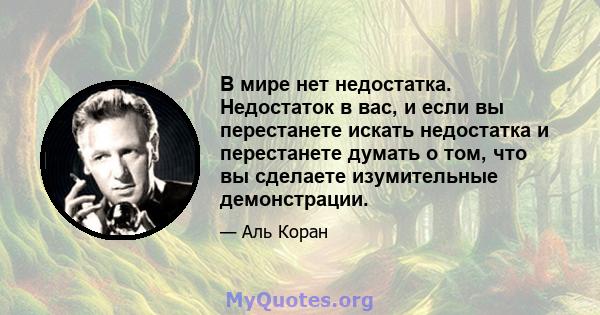 В мире нет недостатка. Недостаток в вас, и если вы перестанете искать недостатка и перестанете думать о том, что вы сделаете изумительные демонстрации.