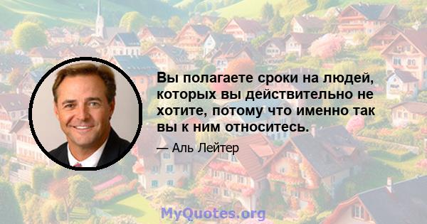 Вы полагаете сроки на людей, которых вы действительно не хотите, потому что именно так вы к ним относитесь.