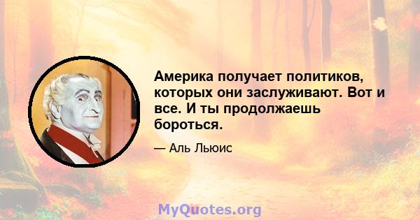 Америка получает политиков, которых они заслуживают. Вот и все. И ты продолжаешь бороться.