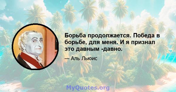 Борьба продолжается. Победа в борьбе, для меня. И я признал это давным -давно.