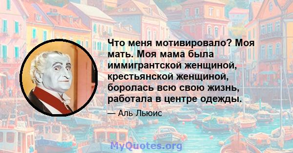 Что меня мотивировало? Моя мать. Моя мама была иммигрантской женщиной, крестьянской женщиной, боролась всю свою жизнь, работала в центре одежды.