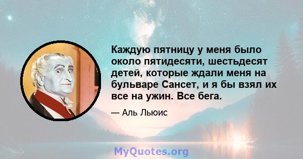 Каждую пятницу у меня было около пятидесяти, шестьдесят детей, которые ждали меня на бульваре Сансет, и я бы взял их все на ужин. Все бега.