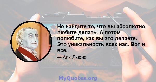 Но найдите то, что вы абсолютно любите делать. А потом полюбите, как вы это делаете. Это уникальность всех нас. Вот и все.