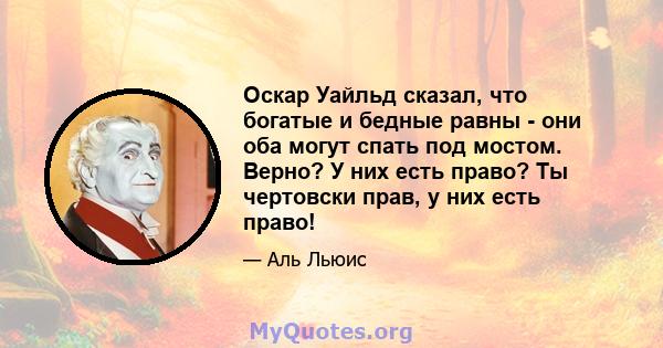 Оскар Уайльд сказал, что богатые и бедные равны - они оба могут спать под мостом. Верно? У них есть право? Ты чертовски прав, у них есть право!