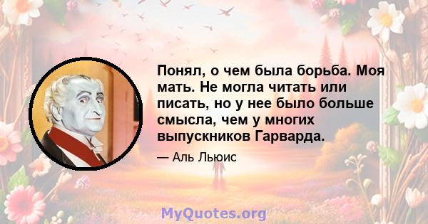 Понял, о чем была борьба. Моя мать. Не могла читать или писать, но у нее было больше смысла, чем у многих выпускников Гарварда.