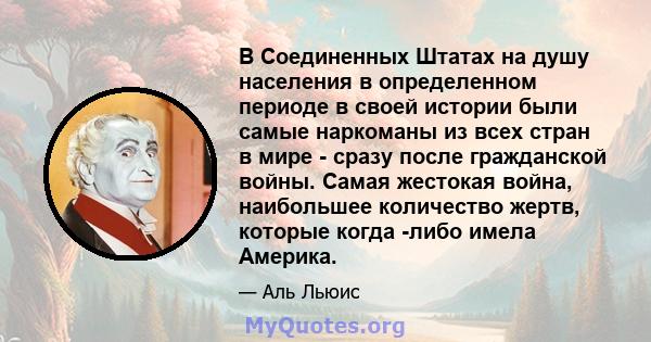 В Соединенных Штатах на душу населения в определенном периоде в своей истории были самые наркоманы из всех стран в мире - сразу после гражданской войны. Самая жестокая война, наибольшее количество жертв, которые когда