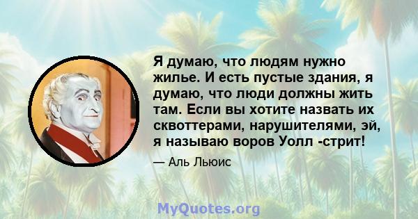 Я думаю, что людям нужно жилье. И есть пустые здания, я думаю, что люди должны жить там. Если вы хотите назвать их сквоттерами, нарушителями, эй, я называю воров Уолл -стрит!