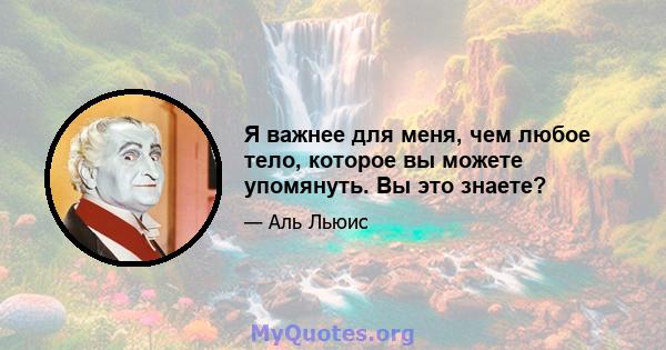 Я важнее для меня, чем любое тело, которое вы можете упомянуть. Вы это знаете?