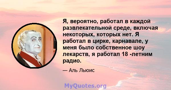 Я, вероятно, работал в каждой развлекательной среде, включая некоторых, которых нет. Я работал в цирке, карнавале, у меня было собственное шоу лекарств, я работал 18 -летним радио.