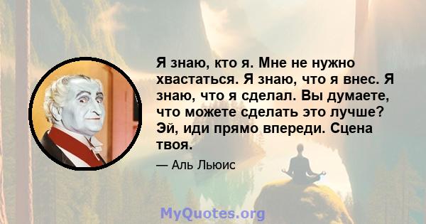 Я знаю, кто я. Мне не нужно хвастаться. Я знаю, что я внес. Я знаю, что я сделал. Вы думаете, что можете сделать это лучше? Эй, иди прямо впереди. Сцена твоя.