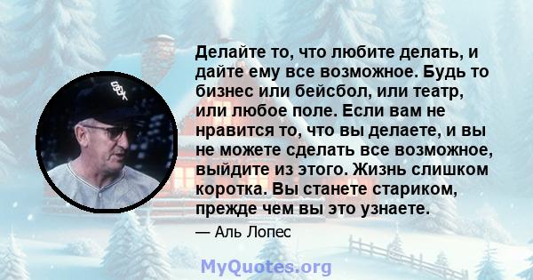 Делайте то, что любите делать, и дайте ему все возможное. Будь то бизнес или бейсбол, или театр, или любое поле. Если вам не нравится то, что вы делаете, и вы не можете сделать все возможное, выйдите из этого. Жизнь