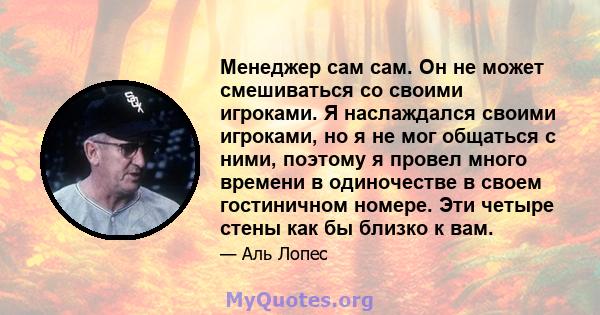 Менеджер сам сам. Он не может смешиваться со своими игроками. Я наслаждался своими игроками, но я не мог общаться с ними, поэтому я провел много времени в одиночестве в своем гостиничном номере. Эти четыре стены как бы