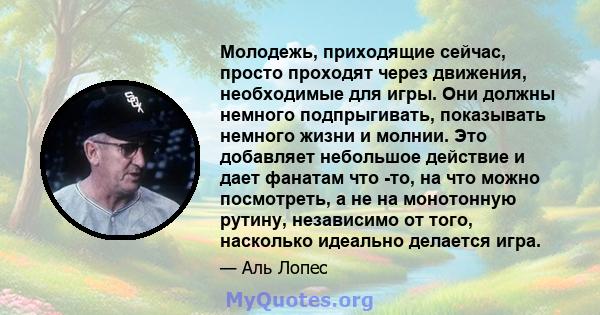 Молодежь, приходящие сейчас, просто проходят через движения, необходимые для игры. Они должны немного подпрыгивать, показывать немного жизни и молнии. Это добавляет небольшое действие и дает фанатам что -то, на что