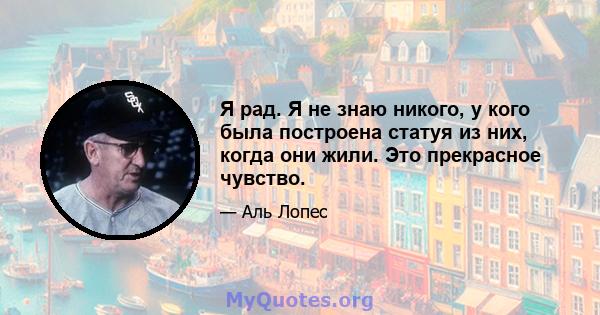 Я рад. Я не знаю никого, у кого была построена статуя из них, когда они жили. Это прекрасное чувство.