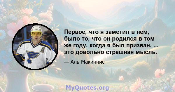 Первое, что я заметил в нем, было то, что он родился в том же году, когда я был призван. ... это довольно страшная мысль.