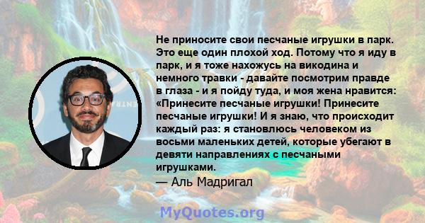 Не приносите свои песчаные игрушки в парк. Это еще один плохой ход. Потому что я иду в парк, и я тоже нахожусь на викодина и немного травки - давайте посмотрим правде в глаза - и я пойду туда, и моя жена нравится: