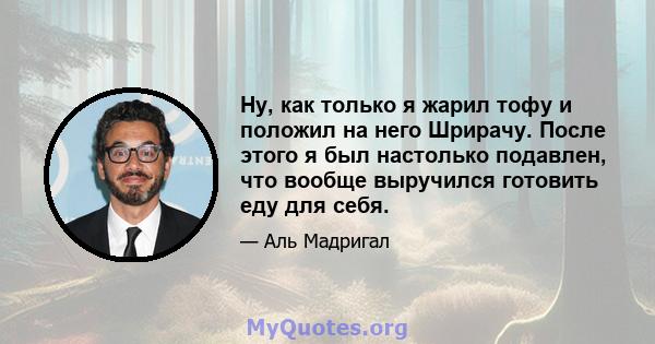 Ну, как только я жарил тофу и положил на него Шрирачу. После этого я был настолько подавлен, что вообще выручился готовить еду для себя.