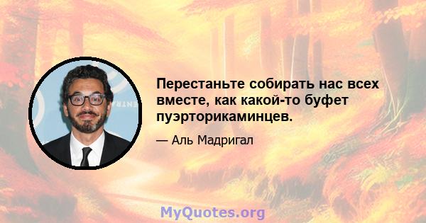 Перестаньте собирать нас всех вместе, как какой-то буфет пуэрторикаминцев.