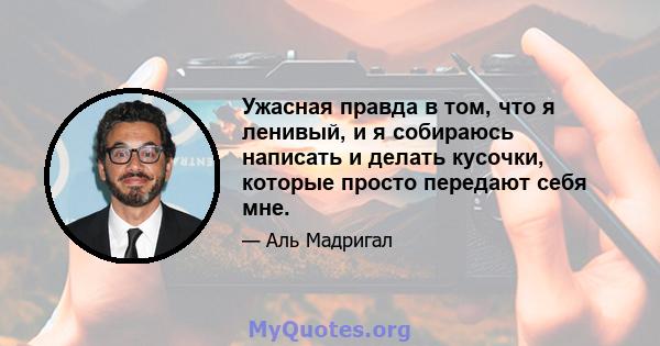 Ужасная правда в том, что я ленивый, и я собираюсь написать и делать кусочки, которые просто передают себя мне.