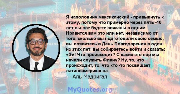 Я наполовину мексиканский - привыкнуть к этому, потому что примерно через пять -10 лет вы все будете связаны с одним. Нравится вам это или нет, независимо от того, сколько вы подготовили свою семью, вы появитесь в День