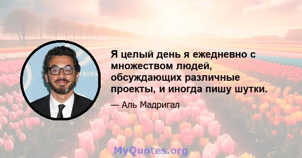 Я целый день я ежедневно с множеством людей, обсуждающих различные проекты, и иногда пишу шутки.