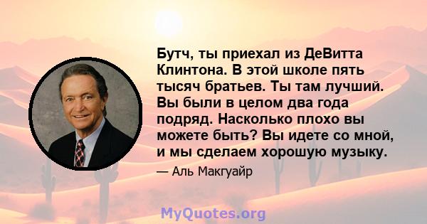 Бутч, ты приехал из ДеВитта Клинтона. В этой школе пять тысяч братьев. Ты там лучший. Вы были в целом два года подряд. Насколько плохо вы можете быть? Вы идете со мной, и мы сделаем хорошую музыку.