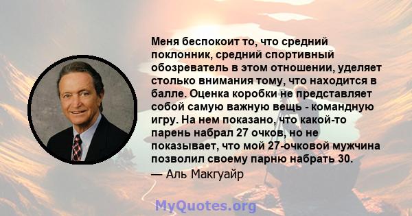 Меня беспокоит то, что средний поклонник, средний спортивный обозреватель в этом отношении, уделяет столько внимания тому, что находится в балле. Оценка коробки не представляет собой самую важную вещь - командную игру.