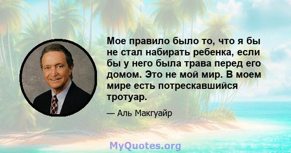 Мое правило было то, что я бы не стал набирать ребенка, если бы у него была трава перед его домом. Это не мой мир. В моем мире есть потрескавшийся тротуар.