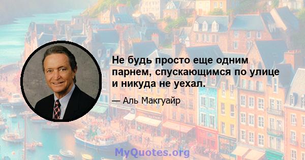 Не будь просто еще одним парнем, спускающимся по улице и никуда не уехал.