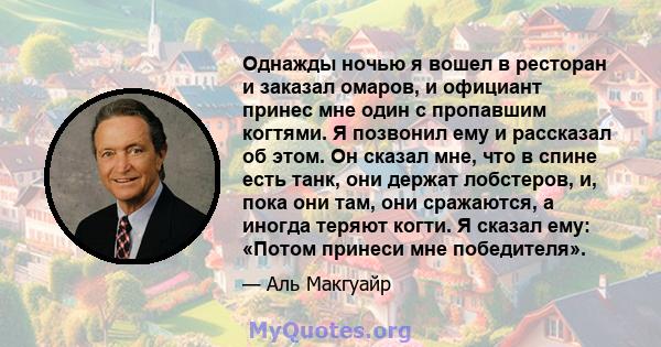 Однажды ночью я вошел в ресторан и заказал омаров, и официант принес мне один с пропавшим когтями. Я позвонил ему и рассказал об этом. Он сказал мне, что в спине есть танк, они держат лобстеров, и, пока они там, они