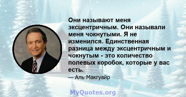 Они называют меня эксцентричным. Они называли меня чокнутыми. Я не изменился. Единственная разница между эксцентричным и чокнутым - это количество полевых коробок, которые у вас есть.