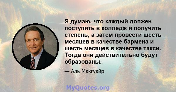 Я думаю, что каждый должен поступить в колледж и получить степень, а затем провести шесть месяцев в качестве бармена и шесть месяцев в качестве такси. Тогда они действительно будут образованы.