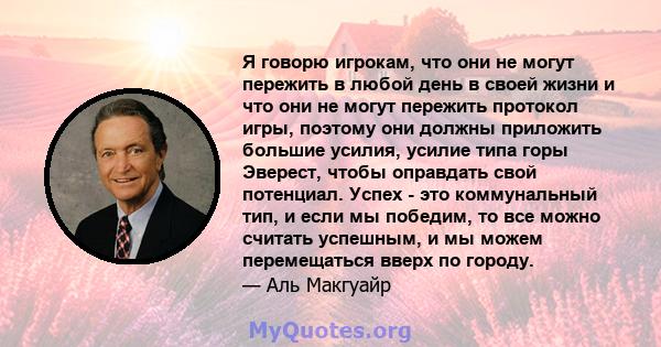 Я говорю игрокам, что они не могут пережить в любой день в своей жизни и что они не могут пережить протокол игры, поэтому они должны приложить большие усилия, усилие типа горы Эверест, чтобы оправдать свой потенциал.