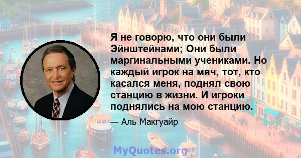 Я не говорю, что они были Эйнштейнами; Они были маргинальными учениками. Но каждый игрок на мяч, тот, кто касался меня, поднял свою станцию ​​в жизни. И игроки поднялись на мою станцию.