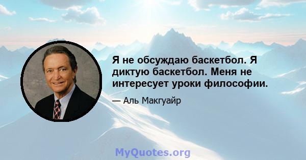 Я не обсуждаю баскетбол. Я диктую баскетбол. Меня не интересует уроки философии.