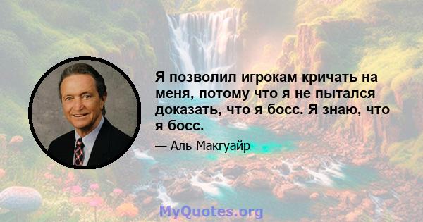 Я позволил игрокам кричать на меня, потому что я не пытался доказать, что я босс. Я знаю, что я босс.