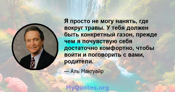 Я просто не могу нанять, где вокруг травы. У тебя должен быть конкретный газон, прежде чем я почувствую себя достаточно комфортно, чтобы войти и поговорить с вами, родители.