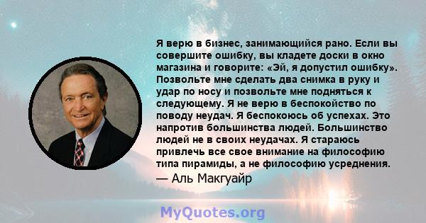 Я верю в бизнес, занимающийся рано. Если вы совершите ошибку, вы кладете доски в окно магазина и говорите: «Эй, я допустил ошибку». Позвольте мне сделать два снимка в руку и удар по носу и позвольте мне подняться к